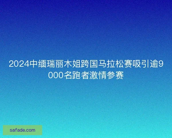 2024中缅瑞丽木姐跨国马拉松赛吸引逾9000名跑者激情参赛
